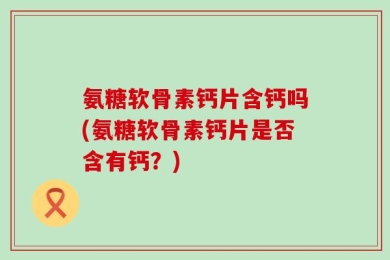 氨糖软骨素钙片含钙吗(氨糖软骨素钙片是否含有钙？)