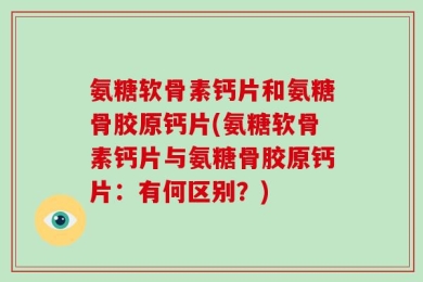 氨糖软骨素钙片和氨糖骨胶原钙片(氨糖软骨素钙片与氨糖骨胶原钙片：有何区别？)
