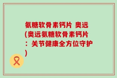 氨糖软骨素钙片 奥远(奥远氨糖软骨素钙片：关节健康全方位守护)