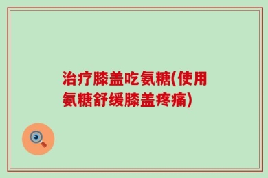 治疗膝盖吃氨糖(使用氨糖舒缓膝盖疼痛)