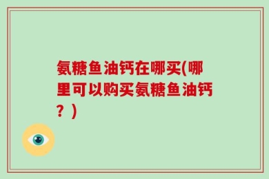 氨糖鱼油钙在哪买(哪里可以购买氨糖鱼油钙？)