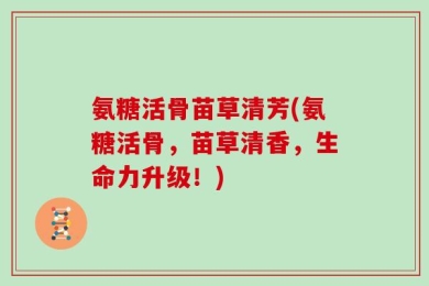 氨糖活骨苗草清芳(氨糖活骨，苗草清香，生命力升级！)