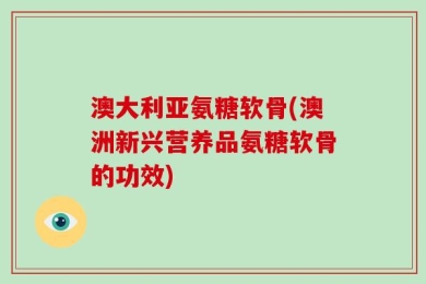 澳大利亚氨糖软骨(澳洲新兴营养品氨糖软骨的功效)