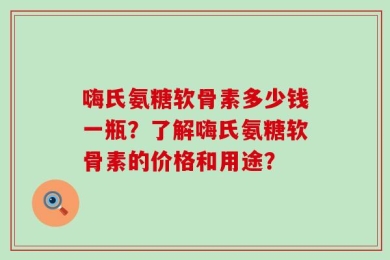 嗨氏氨糖软骨素多少钱一瓶？了解嗨氏氨糖软骨素的价格和用途？