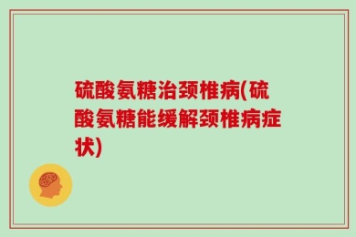 硫酸氨糖治颈椎病(硫酸氨糖能缓解颈椎病症状)