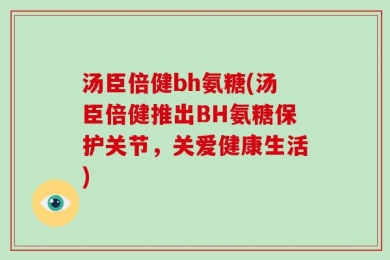 汤臣倍健bh氨糖(汤臣倍健推出BH氨糖保护关节，关爱健康生活)