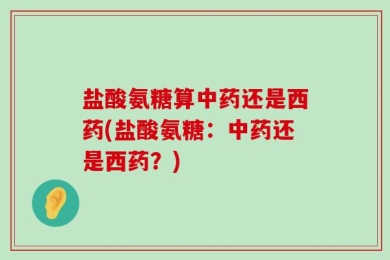 盐酸氨糖算中药还是西药(盐酸氨糖：中药还是西药？)