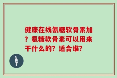 健康在线氨糖软骨素加？氨糖软骨素可以用来干什么的？适合谁？