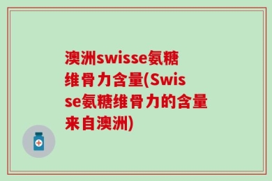 澳洲swisse氨糖维骨力含量(Swisse氨糖维骨力的含量来自澳洲)