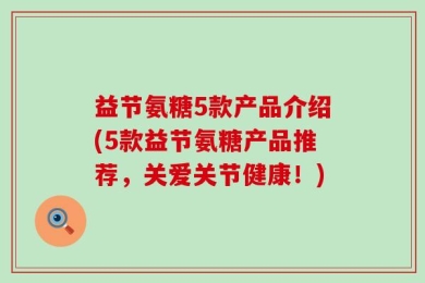 益节氨糖5款产品介绍(5款益节氨糖产品推荐，关爱关节健康！)