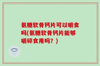 氨糖软骨钙片可以嚼食吗(氨糖软骨钙片能够嚼碎食用吗？)