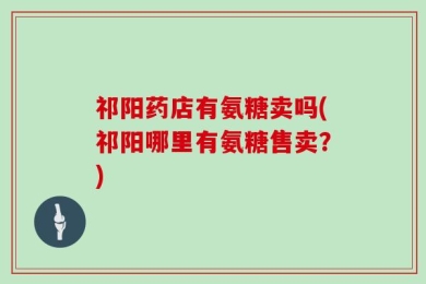 祁阳药店有氨糖卖吗(祁阳哪里有氨糖售卖？)