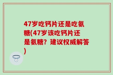 47岁吃钙片还是吃氨糖(47岁该吃钙片还是氨糖？建议权威解答)