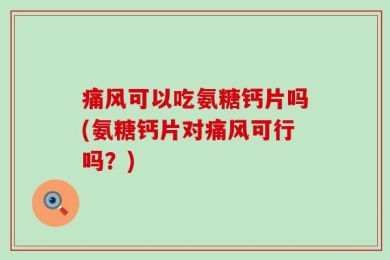 痛风可以吃氨糖钙片吗(氨糖钙片对痛风可行吗？)