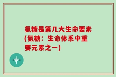 氨糖是第几大生命要素(氨糖：生命体系中重要元素之一)