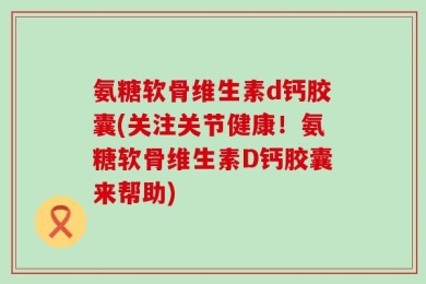 氨糖软骨维生素d钙胶囊(关注关节健康！氨糖软骨维生素D钙胶囊来帮助)
