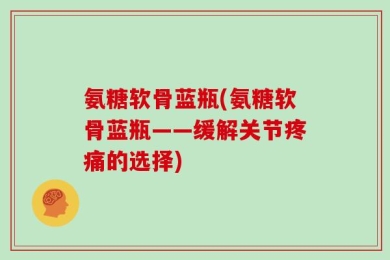 氨糖软骨蓝瓶(氨糖软骨蓝瓶——缓解关节疼痛的选择)