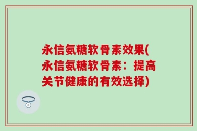 永信氨糖软骨素效果(永信氨糖软骨素：提高关节健康的有效选择)