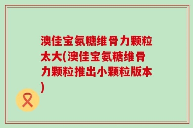 澳佳宝氨糖维骨力颗粒太大(澳佳宝氨糖维骨力颗粒推出小颗粒版本)