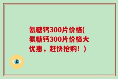 氨糖钙300片价格(氨糖钙300片价格大优惠，赶快抢购！)