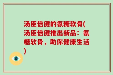 汤臣倍健的氨糖软骨(汤臣倍健推出新品：氨糖软骨，助你健康生活)
