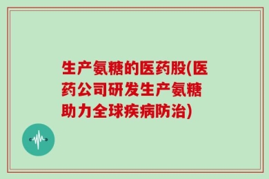 生产氨糖的医药股(医药公司研发生产氨糖 助力全球疾病防治)