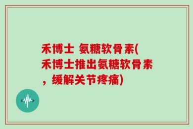 禾博士 氨糖软骨素(禾博士推出氨糖软骨素，缓解关节疼痛)