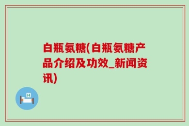 白瓶氨糖(白瓶氨糖产品介绍及功效_新闻资讯)