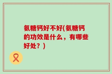 氨糖钙好不好(氨糖钙的功效是什么，有哪些好处？)