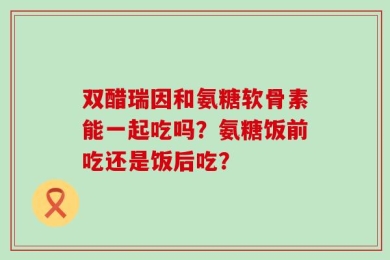 双醋瑞因和氨糖软骨素能一起吃吗？氨糖饭前吃还是饭后吃？