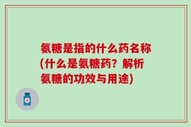 氨糖是指的什么药名称(什么是氨糖药？解析氨糖的功效与用途)