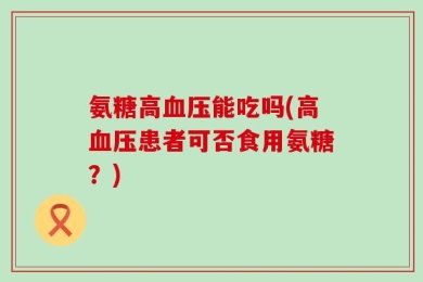 氨糖高血压能吃吗(高血压患者可否食用氨糖？)