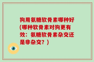 狗用氨糖软骨素哪种好(哪种软骨素对狗更有效：氨糖软骨素杂交还是非杂交？)