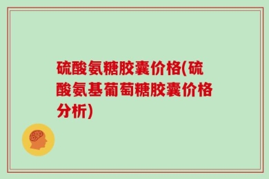 硫酸氨糖胶囊价格(硫酸氨基葡萄糖胶囊价格分析)