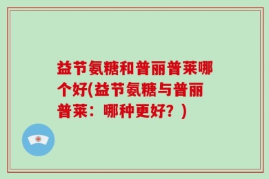 益节氨糖和普丽普莱哪个好(益节氨糖与普丽普莱：哪种更好？)
