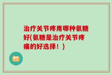 治疗关节疼用哪种氨糖好(氨糖是治疗关节疼痛的好选择！)