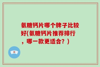 氨糖钙片哪个牌子比较好(氨糖钙片推荐排行，哪一款更适合？)