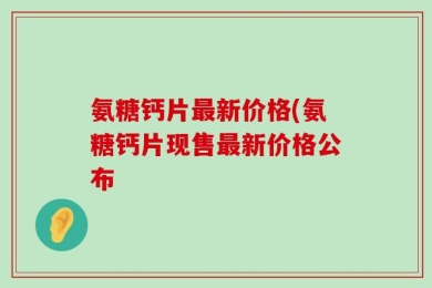 氨糖钙片最新价格(氨糖钙片现售最新价格公布