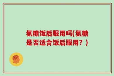 氨糖饭后服用吗(氨糖是否适合饭后服用？)