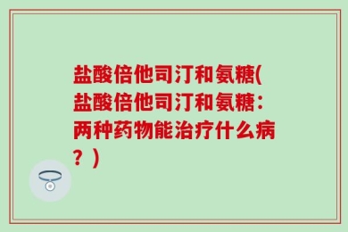 盐酸倍他司汀和氨糖(盐酸倍他司汀和氨糖：两种药物能治疗什么病？)