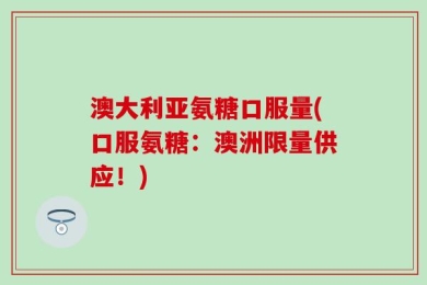 澳大利亚氨糖口服量(口服氨糖：澳洲限量供应！)