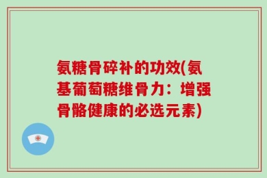 氨糖骨碎补的功效(氨基葡萄糖维骨力：增强骨骼健康的必选元素)