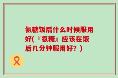 氨糖饭后什么时候服用好(『氨糖』应该在饭后几分钟服用好？)