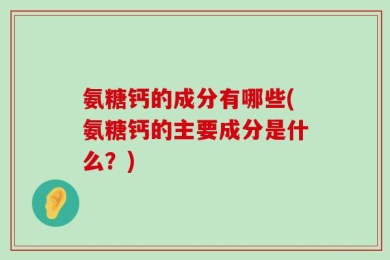 氨糖钙的成分有哪些(氨糖钙的主要成分是什么？)
