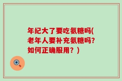 年纪大了要吃氨糖吗(老年人要补充氨糖吗？如何正确服用？)