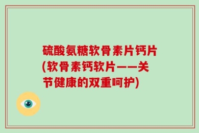 硫酸氨糖软骨素片钙片(软骨素钙软片——关节健康的双重呵护)
