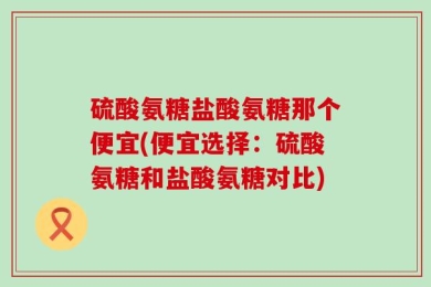 硫酸氨糖盐酸氨糖那个便宜(便宜选择：硫酸氨糖和盐酸氨糖对比)
