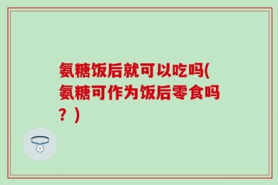 氨糖饭后就可以吃吗(氨糖可作为饭后零食吗？)