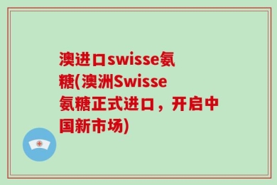 澳进口swisse氨糖(澳洲Swisse氨糖正式进口，开启中国新市场)