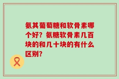 氨其葡萄糖和软骨素哪个好？氨糖软骨素几百块的和几十块的有什么区别？